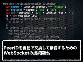 function initializeWebSocket(callback) {
var secure = location.protocol === 'https:';
var protocol = secure ? 'wss' : 'ws';
var url = protocol + '://' + location.host + '/';
ws = new WebSocket(url);
ws.addEventListener('open', function() {
callback();
});
ws.addEventListener('message', function(evt) {
var remoteid = evt.data;
var mediaConnection =
peer.call(remoteid, localStream);
settingMediaConnection(mediaConnection);
});
}
PeerIDを自動で交換して接続するための
WebSocketの接続開始。
 