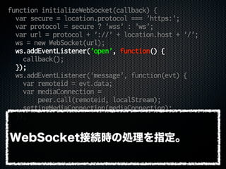 function initializeWebSocket(callback) {
var secure = location.protocol === 'https:';
var protocol = secure ? 'wss' : 'ws';
var url = protocol + '://' + location.host + '/';
ws = new WebSocket(url);
ws.addEventListener('open', function() {
callback();
});
ws.addEventListener('message', function(evt) {
var remoteid = evt.data;
var mediaConnection =
peer.call(remoteid, localStream);
settingMediaConnection(mediaConnection);
});
}
WebSocket接続時の処理を指定。
 