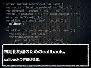 function initializeWebSocket(callback) {
var secure = location.protocol === 'https:';
var protocol = secure ? 'wss' : 'ws';
var url = protocol + '://' + location.host + '/';
ws = new WebSocket(url);
ws.addEventListener('open', function() {
callback();
});
ws.addEventListener('message', function(evt) {
var remoteid = evt.data;
var mediaConnection =
peer.call(remoteid, localStream);
settingMediaConnection(mediaConnection);
});
}
初期化処理のためのcallback。
callbackの詳細は後述。
 