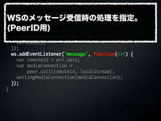 function initializeWebSocket(callback) {
var secure = location.protocol === 'https:';
var protocol = secure ? 'wss' : 'ws';
var url = protocol + '://' + location.host + '/';
ws = new WebSocket(url);
ws.addEventListener('open', function() {
callback();
});
ws.addEventListener('message', function(evt) {
var remoteid = evt.data;
var mediaConnection =
peer.call(remoteid, localStream);
settingMediaConnection(mediaConnection);
});
}
WSのメッセージ受信時の処理を指定。
(PeerID用)
 