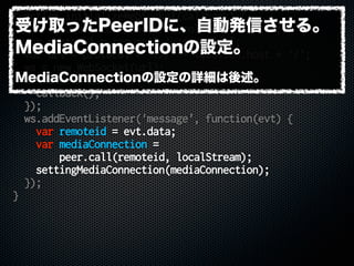 function initializeWebSocket(callback) {
var secure = location.protocol === 'https:';
var protocol = secure ? 'wss' : 'ws';
var url = protocol + '://' + location.host + '/';
ws = new WebSocket(url);
ws.addEventListener('open', function() {
callback();
});
ws.addEventListener('message', function(evt) {
var remoteid = evt.data;
var mediaConnection =
peer.call(remoteid, localStream);
settingMediaConnection(mediaConnection);
});
}
受け取ったPeerIDに、自動発信させる。
MediaConnectionの設定。
MediaConnectionの設定の詳細は後述。
 