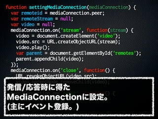 function settingMediaConnection(mediaConnection) {
var remoteid = mediaConnection.peer;
var remoteStream = null;
var video = null;
mediaConnection.on('stream', function(stream) {
video = document.createElement('video');
video.src = URL.createObjectURL(stream);
video.play();
var parent = document.getElementById('remotes');
parent.appendChild(video);
});
mediaConnection.on('close', function() {
URL.revokeObjectURL(video.src);
video.parentNode.removeChild(video);
});
mediaConnection.on('error', function() {
console.error(err);
});
}
発信/応答時に得た
MediaConnectionに設定。
(主にイベント登録。)
 