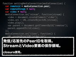 function settingMediaConnection(mediaConnection) {
var remoteid = mediaConnection.peer;
var remoteStream = null;
var video = null;
mediaConnection.on('stream', function(stream) {
video = document.createElement('video');
video.src = URL.createObjectURL(stream);
video.play();
var parent = document.getElementById('remotes');
parent.appendChild(video);
});
mediaConnection.on('close', function() {
URL.revokeObjectURL(video.src);
video.parentNode.removeChild(video);
});
mediaConnection.on('error', function() {
console.error(err);
});
}
発信/応答先のPeerIDを取得。
StreamとVideo要素の保存領域。
closure使用。
 