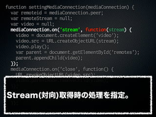 function settingMediaConnection(mediaConnection) {
var remoteid = mediaConnection.peer;
var remoteStream = null;
var video = null;
mediaConnection.on('stream', function(stream) {
video = document.createElement('video');
video.src = URL.createObjectURL(stream);
video.play();
var parent = document.getElementById('remotes');
parent.appendChild(video);
});
mediaConnection.on('close', function() {
URL.revokeObjectURL(video.src);
video.parentNode.removeChild(video);
});
mediaConnection.on('error', function() {
console.error(err);
});
}
Stream(対向)取得時の処理を指定。
 