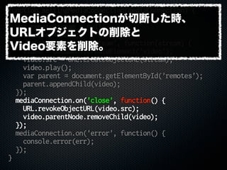 function settingMediaConnection(mediaConnection) {
var remoteid = mediaConnection.peer;
var remoteStream = null;
var video = null;
mediaConnection.on('stream', function(stream) {
video = document.createElement('video');
video.src = URL.createObjectURL(stream);
video.play();
var parent = document.getElementById('remotes');
parent.appendChild(video);
});
mediaConnection.on('close', function() {
URL.revokeObjectURL(video.src);
video.parentNode.removeChild(video);
});
mediaConnection.on('error', function() {
console.error(err);
});
}
MediaConnectionが切断した時、
URLオブジェクトの削除と
Video要素を削除。
 