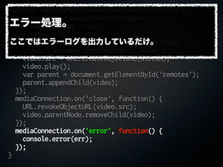 function settingMediaConnection(mediaConnection) {
var remoteid = mediaConnection.peer;
var remoteStream = null;
var video = null;
mediaConnection.on('stream', function(stream) {
video = document.createElement('video');
video.src = URL.createObjectURL(stream);
video.play();
var parent = document.getElementById('remotes');
parent.appendChild(video);
});
mediaConnection.on('close', function() {
URL.revokeObjectURL(video.src);
video.parentNode.removeChild(video);
});
mediaConnection.on('error', function() {
console.error(err);
});
}
エラー処理。
ここではエラーログを出力しているだけ。
 
