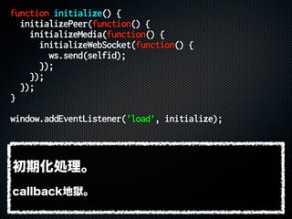 function initialize() {
initializePeer(function() {
initializeMedia(function() {
initializeWebSocket(function() {
ws.send(selfid);
});
});
});
}
window.addEventListener('load', initialize);
初期化処理。
callback地獄。
 