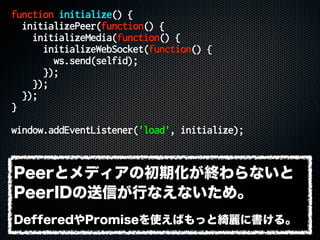 function initialize() {
initializePeer(function() {
initializeMedia(function() {
initializeWebSocket(function() {
ws.send(selfid);
});
});
});
}
window.addEventListener('load', initialize);
Peerとメディアの初期化が終わらないと
PeerIDの送信が行なえないため。
DefferedやPromiseを使えばもっと綺麗に書ける。
 