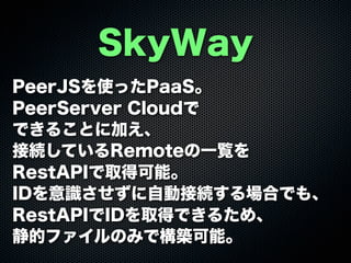 SkyWay
PeerJSを使ったPaaS。
PeerServer Cloudで
できることに加え、
接続しているRemoteの一覧を
RestAPIで取得可能。
IDを意識させずに自動接続する場合でも、
RestAPIでIDを取得できるため、
静的ファイルのみで構築可能。
 