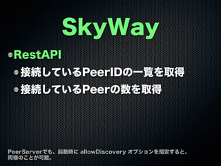 RestAPI
接続しているPeerIDの一覧を取得
接続しているPeerの数を取得
SkyWay
PeerServerでも、起動時に allowDiscovery オプションを指定すると、
同様のことが可能。
 