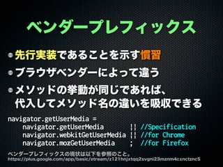 ベンダープレフィックス
先行実装であることを示す慣習
ブラウザベンダーによって違う
メソッドの挙動が同じであれば、
代入してメソッド名の違いを吸収できる
navigator.getUserMedia =
navigator.getUserMedia || //Specification
navigator.webkitGetUserMedia || //for Chrome
navigator.mozGetUserMedia ; //for Firefox
ベンダープレフィックスの現状は以下を参照のこと。
https://plus.google.com/app/basic/stream/z121hnjxtqq2svgni23mznm4cxnctznc5
 