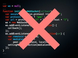 ...
var ws = null;
...
function initializeWebSocket(callback) {
var secure = location.protocol === 'https:';
var protocol = secure ? 'wss' : 'ws';
var url = protocol + '://' + location.host + '/';
ws = new WebSocket(url);
ws.addEventListener('open', function() {
callback();
});
ws.addEventListener('message', function(evt) {
var remoteid = evt.data;
var mediaConnection =
peer.call(remoteid, localStream);
settingMediaConnection(mediaConnection);
});
}
...
 