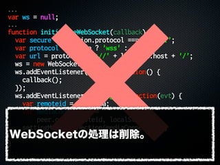 ...
var ws = null;
...
function initializeWebSocket(callback) {
var secure = location.protocol === 'https:';
var protocol = secure ? 'wss' : 'ws';
var url = protocol + '://' + location.host + '/';
ws = new WebSocket(url);
ws.addEventListener('open', function() {
callback();
});
ws.addEventListener('message', function(evt) {
var remoteid = evt.data;
var mediaConnection =
peer.call(remoteid, localStream);
settingMediaConnection(mediaConnection);
});
}
...
WebSocketの処理は削除。
 