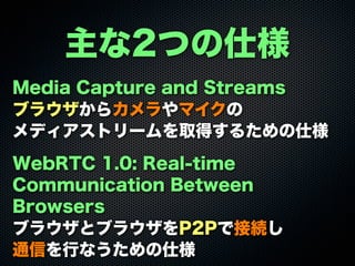 主な2つの仕様
Media Capture and Streams
ブラウザからカメラやマイクの
メディアストリームを取得するための仕様
WebRTC 1.0: Real-time
Communication Between
Browsers
ブラウザとブラウザをP2Pで接続し
通信を行なうための仕様
 