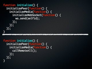 function initialize() {
initializePeer(function() {
initializeMedia(function() {
initializeWebSocket(function() {
ws.send(selfid);
});
});
});
}
function initialize() {
initializePeer(function() {
initializeMedia(function() {
callRemoteAll();
});
});
}
 