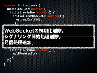 function initialize() {
initializePeer(function() {
initializeMedia(function() {
initializeWebSocket(function() {
ws.send(selfid);
});
});
});
}
function initialize() {
initializePeer(function() {
initializeMedia(function() {
callRemoteAll();
});
});
}
WebSocketの初期化削除。
シグナリング開始処理削除。
発信処理追加。
 