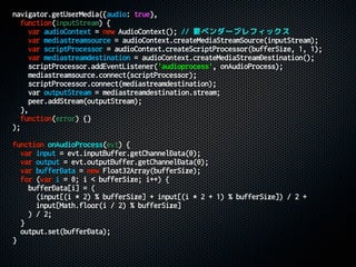 navigator.getUserMedia({audio: true},
function(inputStream) {
var audioContext = new AudioContext(); // 要ベンダープレフィックス
var mediastreamsource = audioContext.createMediaStreamSource(inputStream);
var scriptProcessor = audioContext.createScriptProcessor(bufferSize, 1, 1);
var mediastreamdestination = audioContext.createMediaStreamDestination();
scriptProcessor.addEventListener('audioprocess', onAudioProcess);
mediastreamsource.connect(scriptProcessor);
scriptProcessor.connect(mediastreamdestination);
var outputStream = mediastreamdestination.stream;
peer.addStream(outputStream);
},
function(error) {}
);
function onAudioProcess(evt) {
var input = evt.inputBuffer.getChannelData(0);
var output = evt.outputBuffer.getChannelData(0);
var bufferData = new Float32Array(bufferSize);
for (var i = 0; i < bufferSize; i++) {
bufferData[i] = (
(input[(i * 2) % bufferSize] + input[(i * 2 + 1) % bufferSize]) / 2 +
input[Math.floor(i / 2) % bufferSize]
) / 2;
}
output.set(bufferData);
}
 