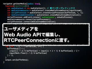 navigator.getUserMedia({audio: true},
function(inputStream) {
var audioContext = new AudioContext(); // 要ベンダープレフィックス
var mediastreamsource = audioContext.createMediaStreamSource(inputStream);
var scriptProcessor = audioContext.createScriptProcessor(bufferSize, 1, 1);
var mediastreamdestination = audioContext.createMediaStreamDestination();
scriptProcessor.addEventListener('audioprocess', onAudioProcess);
mediastreamsource.connect(scriptProcessor);
scriptProcessor.connect(mediastreamdestination);
var outputStream = mediastreamdestination.stream;
peer.addStream(outputStream);
},
function(error) {}
);
function onAudioProcess(evt) {
var input = evt.inputBuffer.getChannelData(0);
var output = evt.outputBuffer.getChannelData(0);
var bufferData = new Float32Array(bufferSize);
for (var i = 0; i < bufferSize; i++) {
bufferData[i] = (
(input[(i * 2) % bufferSize] + input[(i * 2 + 1) % bufferSize]) / 2 +
input[Math.floor(i / 2) % bufferSize]
) / 2;
}
output.set(bufferData);
}
ユーザメディアを
Web Audio APIで編集し、
RTCPeerConnectionに渡す。
 