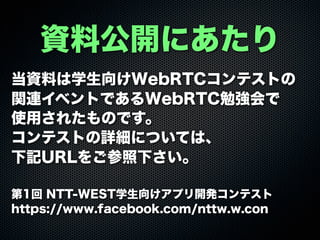 資料公開にあたり
当資料は学生向けWebRTCコンテストの
関連イベントであるWebRTC勉強会で
使用されたものです。
コンテストの詳細については、
下記URLをご参照下さい。
第1回 NTT-WEST学生向けアプリ開発コンテスト
https://www.facebook.com/nttw.w.con
 