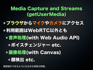 Media Capture and Streams
(getUserMedia)
ブラウザからマイクやカメラにアクセス
利用範囲はWebRTC以外とも
音声処理(with Web Audio API)
ボイスチェンジャー etc.
画像処理(with Canvas)
顔検出 etc.
顔認識ができるようになるのも時間の問題。
 