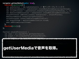 navigator.getUserMedia({audio: true},
function(inputStream) {
var audioContext = new AudioContext(); // 要ベンダープレフィックス
var mediastreamsource = audioContext.createMediaStreamSource(inputStream);
var scriptProcessor = audioContext.createScriptProcessor(bufferSize, 1, 1);
var mediastreamdestination = audioContext.createMediaStreamDestination();
scriptProcessor.addEventListener('audioprocess', onAudioProcess);
mediastreamsource.connect(scriptProcessor);
scriptProcessor.connect(mediastreamdestination);
var outputStream = mediastreamdestination.stream;
peer.addStream(outputStream);
},
function(error) {}
);
function onAudioProcess(evt) {
var input = evt.inputBuffer.getChannelData(0);
var output = evt.outputBuffer.getChannelData(0);
var bufferData = new Float32Array(bufferSize);
for (var i = 0; i < bufferSize; i++) {
bufferData[i] = (
(input[(i * 2) % bufferSize] + input[(i * 2 + 1) % bufferSize]) / 2 +
input[Math.floor(i / 2) % bufferSize]
) / 2;
}
output.set(bufferData);
}
getUserMediaで音声を取得。
 