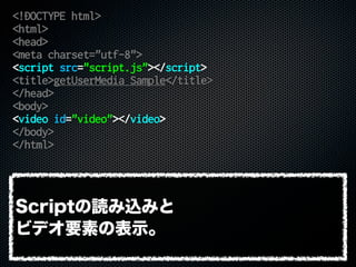 <!DOCTYPE html>
<html>
<head>
<meta charset="utf-8">
<script src="script.js"></script>
<title>getUserMedia Sample</title>
</head>
<body>
<video id="video"></video>
</body>
</html>
Scriptの読み込みと
ビデオ要素の表示。
 