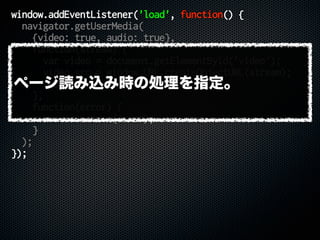 window.addEventListener('load', function() {
navigator.getUserMedia(
{video: true, audio: true},
function(stream) {
var video = document.getElementById('video');
video.src = window.URL.createObjectURL(stream);
video.play();
},
function(error) {
console.error(error);
}
);
});
ページ読み込み時の処理を指定。
 