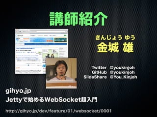 きんじょう ゆう
金城 雄
Twitter @youkinjoh
GitHub @youkinjoh
SlideShare @You_Kinjoh
講師紹介
gihyo.jp
Jettyで始めるWebSocket超入門
http://gihyo.jp/dev/feature/01/websocket/0001
 