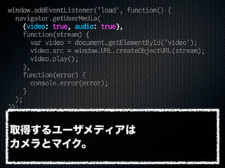 window.addEventListener('load', function() {
navigator.getUserMedia(
{video: true, audio: true},
function(stream) {
var video = document.getElementById('video');
video.src = window.URL.createObjectURL(stream);
video.play();
},
function(error) {
console.error(error);
}
);
});
取得するユーザメディアは
カメラとマイク。
 