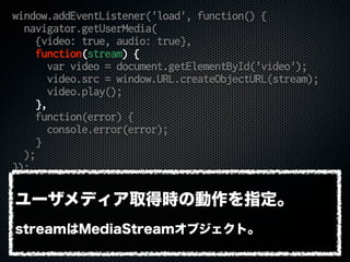 window.addEventListener('load', function() {
navigator.getUserMedia(
{video: true, audio: true},
function(stream) {
var video = document.getElementById('video');
video.src = window.URL.createObjectURL(stream);
video.play();
},
function(error) {
console.error(error);
}
);
});
ユーザメディア取得時の動作を指定。
streamはMediaStreamオブジェクト。
 