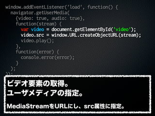 window.addEventListener('load', function() {
navigator.getUserMedia(
{video: true, audio: true},
function(stream) {
var video = document.getElementById('video');
video.src = window.URL.createObjectURL(stream);
video.play();
},
function(error) {
console.error(error);
}
);
});
ビデオ要素の取得。
ユーザメディアの指定。
MediaStreamをURLにし、src属性に指定。
 