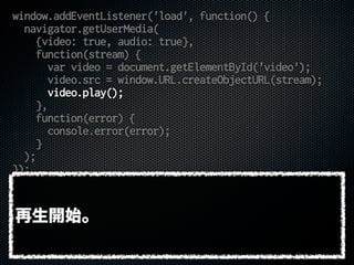 window.addEventListener('load', function() {
navigator.getUserMedia(
{video: true, audio: true},
function(stream) {
var video = document.getElementById('video');
video.src = window.URL.createObjectURL(stream);
video.play();
},
function(error) {
console.error(error);
}
);
});
再生開始。
 