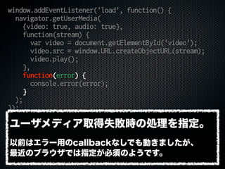 window.addEventListener('load', function() {
navigator.getUserMedia(
{video: true, audio: true},
function(stream) {
var video = document.getElementById('video');
video.src = window.URL.createObjectURL(stream);
video.play();
},
function(error) {
console.error(error);
}
);
});
ユーザメディア取得失敗時の処理を指定。
以前はエラー用のcallbackなしでも動きましたが、
最近のブラウザでは指定が必須のようです。
 