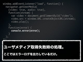 window.addEventListener('load', function() {
navigator.getUserMedia(
{video: true, audio: true},
function(stream) {
var video = document.getElementById('video');
video.src = window.URL.createObjectURL(stream);
video.play();
},
function(error) {
console.error(error);
}
);
});
ユーザメディア取得失敗時の処理。
ここではエラーログを出力しているだけ。
 