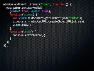 window.addEventListener('load', function() {
navigator.getUserMedia(
{video: true, audio: true},
function(stream) {
var video = document.getElementById('video');
video.src = window.URL.createObjectURL(stream);
video.play();
},
function(error) {
console.error(error);
}
);
});
 