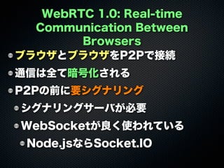 WebRTC 1.0: Real-time
Communication Between
Browsers
ブラウザとブラウザをP2Pで接続
通信は全て暗号化される
P2Pの前に要シグナリング
シグナリングサーバが必要
WebSocketが良く使われている
Node.jsならSocket.IO
 