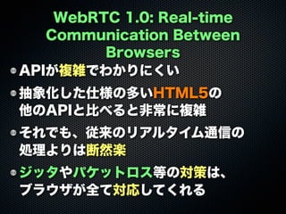 WebRTC 1.0: Real-time
Communication Between
Browsers
APIが複雑でわかりにくい
抽象化した仕様の多いHTML5の
他のAPIと比べると非常に複雑
それでも、従来のリアルタイム通信の
処理よりは断然楽
ジッタやパケットロス等の対策は、
ブラウザが全て対応してくれる
 