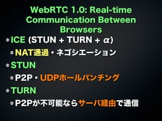 WebRTC 1.0: Real-time
Communication Between
Browsers
ICE (STUN + TURN + α)
NAT通過・ネゴシエーション
STUN
P2P・UDPホールパンチング
TURN
P2Pが不可能ならサーバ経由で通信
 