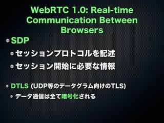 WebRTC 1.0: Real-time
Communication Between
Browsers
SDP
セッションプロトコルを記述
セッション開始に必要な情報
DTLS (UDP等のデータグラム向けのTLS)
データ通信は全て暗号化される
 