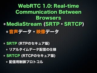 WebRTC 1.0: Real-time
Communication Between
Browsers
MediaStream (SRTP・SRTCP)
音声データ・映像データ
SRTP (RTPのセキュア版)
リアルタイムデータ配信の仕様
SRTCP (RTCPのセキュア版)
配信用制御プロトコル
 