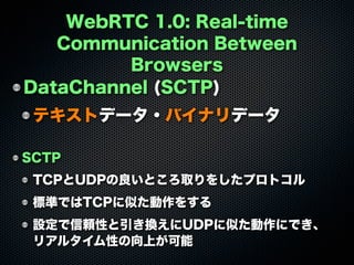 WebRTC 1.0: Real-time
Communication Between
Browsers
DataChannel (SCTP)
テキストデータ・バイナリデータ
SCTP
TCPとUDPの良いところ取りをしたプロトコル
標準ではTCPに似た動作をする
設定で信頼性と引き換えにUDPに似た動作にでき、
リアルタイム性の向上が可能
 
