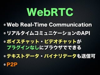 Web Real-Time Communication
リアルタイムコミュニケーションのAPI
ボイスチャット・ビデオチャットが
プラグインなしにブラウザでできる
テキストデータ・バイナリデータも送信可
P2P
WebRTC
 