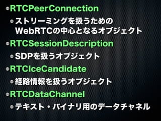 RTCPeerConnection
ストリーミングを扱うための
WebRTCの中心となるオブジェクト
RTCSessionDescription
SDPを扱うオブジェクト
RTCIceCandidate
経路情報を扱うオブジェクト
RTCDataChannel
テキスト・バイナリ用のデータチャネル
 