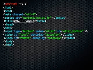 <!DOCTYPE html>
<html>
<head>
<meta charset="utf-8">
<script src="scripts/script.js"></script>
<title>WebRTC Sample</title>
</head>
<body>
<input type="button" value="offer" id="offer_button" />
<video id="local" autoplay="autoplay"></video>
<video id="remote" autoplay="autoplay"></video>
</body>
</html>
 
