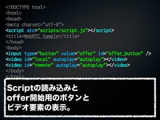 <!DOCTYPE html>
<html>
<head>
<meta charset="utf-8">
<script src="scripts/script.js"></script>
<title>WebRTC Sample</title>
</head>
<body>
<input type="button" value="offer" id="offer_button" />
<video id="local" autoplay="autoplay"></video>
<video id="remote" autoplay="autoplay"></video>
</body>
</html>
Scriptの読み込みと
offer開始用のボタンと
ビデオ要素の表示。
 